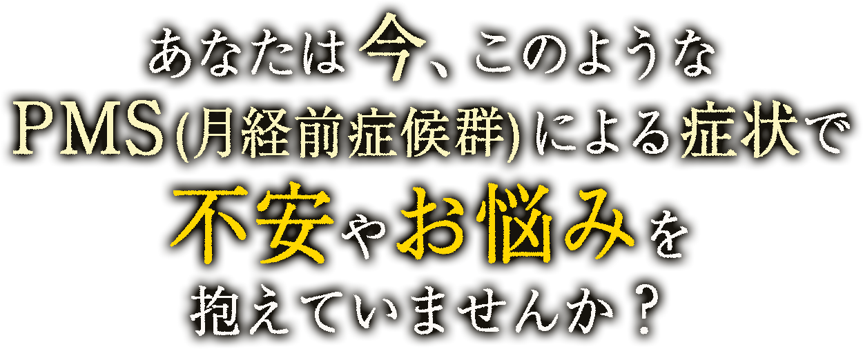 あなたは今、このような生理痛やPMS(月経前症候群)による症状で不安やお悩みを抱えていませんか？